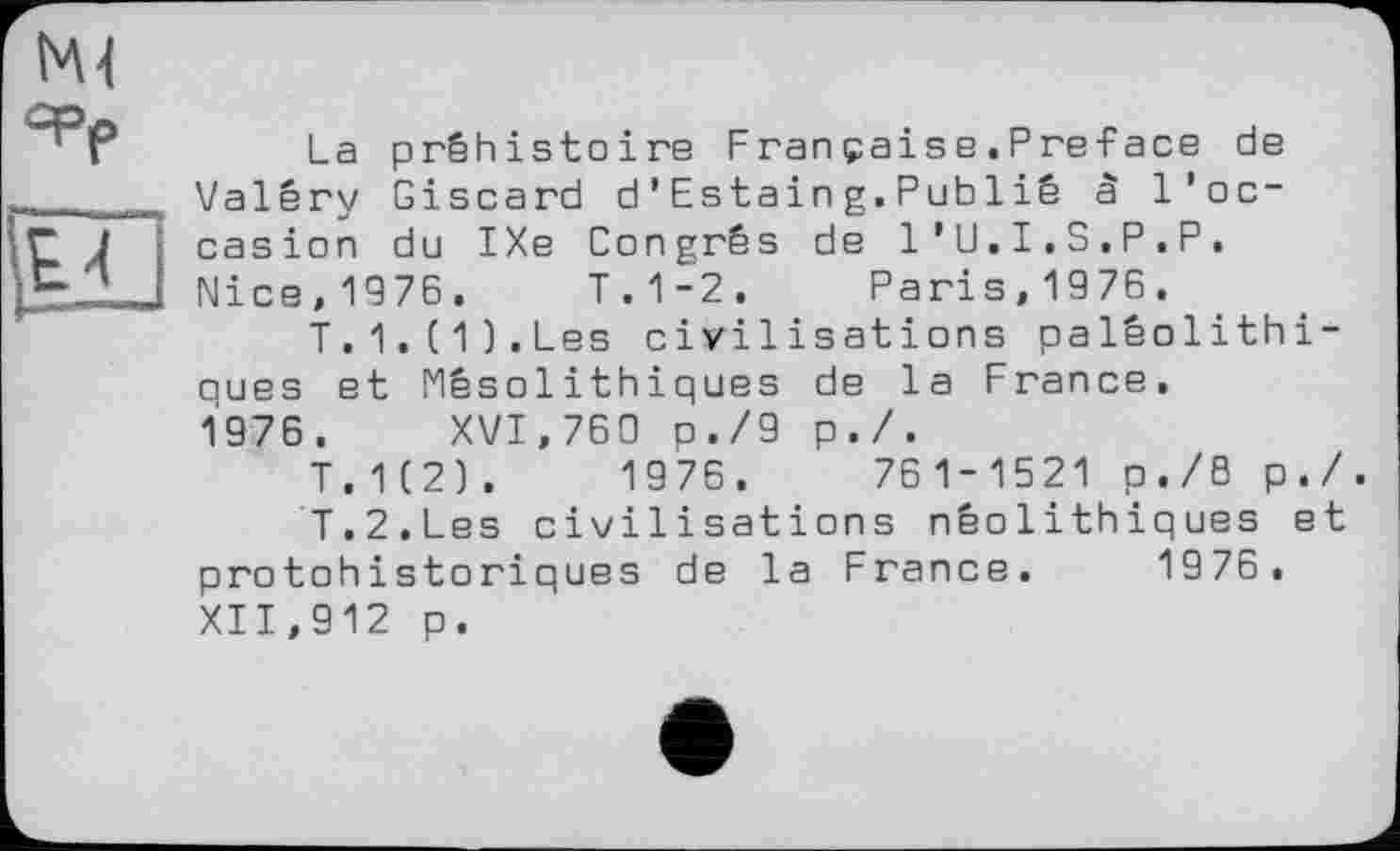 ﻿La préhistoire Fran pais e . P re-Face de Valéry Giscard d’Estaing.Publié à l’occasion du IXe Congrès de l’U.I.S.P.P. Nice, 1976. T.1-2. Paris, 1976.
T.1.(1).Les civilisations paléolithiques et Mésolithiques de la France, 1976. XVI,760 O./9 p./.
T.1(2).	1976.	761-1521 p./B p./.
T.2.Les civilisations néolithiques et protohistoriques de la France. 1976. XII,912 p.